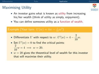Diﬀerentiation Rules Application Conclusion
Maximising Utility
• An investor gains what is known as utility from increasing
his/her wealth (think of utility as simply, enjoyment).
• You can deﬁne someones utility as a function of wealth.
Example (Your turn: U(w) = 4w − 1
10
w2
)
• Diﬀerentiate U with respect to w: U (w) = 4 −
2
10
w.
• Set U (w) = 0 to ﬁnd the critical points:
2
10
w = 4 =⇒ w = 20.
• w = 20 gives the theoretical level of wealth for this investor
that will maximise their utility.
 