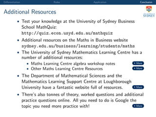 Diﬀerentiation Rules Application Conclusion
Additional Resources
• Test your knowledge at the University of Sydney Business
School MathQuiz:
http://quiz.econ.usyd.edu.au/mathquiz
• Additional resources on the Maths in Business website
sydney.edu.au/business/learning/students/maths
• The University of Sydney Mathematics Learning Centre has a
number of additional resources:
• Maths Learning Centre algebra workshop notes More
• Other Maths Learning Centre Resources More
• The Department of Mathematical Sciences and the
Mathematics Learning Support Centre at Loughborough
University have a fantastic website full of resources. More
• There’s also tonnes of theory, worked questions and additional
practice questions online. All you need to do is Google the
topic you need more practice with! More
 