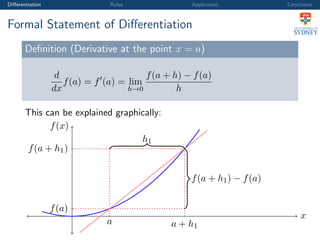 Diﬀerentiation Rules Application Conclusion
Formal Statement of Diﬀerentiation
Deﬁnition (Derivative at the point x = a)
d
dx
f(a) = f (a) = lim
h→0
f(a + h) − f(a)
h
This can be explained graphically:
x
f(x)
a
f(a)
a + h1
f(a + h1)
f(a + h1) − f(a)
h1
 