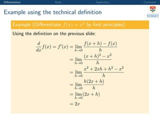 Diﬀerentiation Rules Application Conclusion
Example using the technical deﬁnition
Example (Diﬀerentiate f(x) = x2
by ﬁrst principles)
Using the deﬁnition on the previous slide:
d
dx
f(x) = f (x) = lim
h→0
f(x + h) − f(x)
h
= lim
h→0
(x + h)2 − x2
h
= lim
h→0
x2 + 2xh + h2 − x2
h
= lim
h→0
h(2x + h)
h
= lim
h→0
(2x + h)
= 2x
 