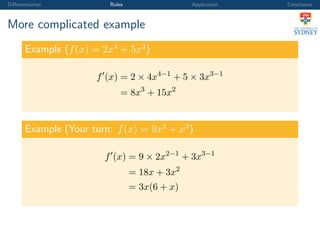 Diﬀerentiation Rules Application Conclusion
More complicated example
Example (f(x) = 2x4
+ 5x3
)
f (x) = 2 × 4x4−1
+ 5 × 3x3−1
= 8x3
+ 15x2
Example (Your turn: f(x) = 9x2
+ x3
)
f (x) = 9 × 2x2−1
+ 3x3−1
= 18x + 3x2
= 3x(6 + x)
 