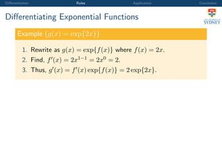 Diﬀerentiation Rules Application Conclusion
Diﬀerentiating Exponential Functions
Example (g(x) = exp{2x})
1. Rewrite as g(x) = exp{f(x)} where f(x) = 2x.
2. Find, f (x) = 2x1−1 = 2x0 = 2.
3. Thus, g (x) = f (x) exp{f(x)} = 2 exp{2x}.
 