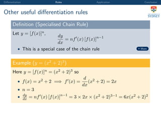 Diﬀerentiation Rules Application Conclusion
Other useful diﬀerentiation rules
Deﬁnition (Specialised Chain Rule)
Let y = [f(x)]n,
dy
dx
= nf (x) [f(x)]n−1
• This is a special case of the chain rule More
Example (y = (x2
+ 2)3
)
Here y = [f(x)]n = (x2 + 2)3 so
• f(x) = x2 + 2 =⇒ f (x) =
d
dx
(x2 + 2) = 2x
• n = 3
• dy
dx = nf (x) [f(x)]n−1
= 3 × 2x × (x2 + 2)3−1 = 6x(x2 + 2)2
 