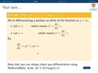 Diﬀerentiation Rules Application Conclusion
Your turn. . .
Example (Your turn y = 2x−2
log(x − 1))
We’re diﬀerentiating a product so think of the function as y = uv.
• Let u = which means u =
du
dx
=
• Let v = which means v =
dv
dx
=
So,
dy
dx
= uv + vu =
=
Note that you can always check you diﬀerentiation using
WolframAlpha: d/dx 2x^(-2)*log(x-1) More
 