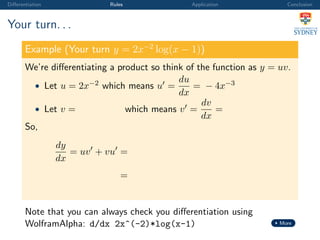 Diﬀerentiation Rules Application Conclusion
Your turn. . .
Example (Your turn y = 2x−2
log(x − 1))
We’re diﬀerentiating a product so think of the function as y = uv.
• Let u = 2x−2 which means u =
du
dx
= − 4x−3
• Let v = which means v =
dv
dx
=
So,
dy
dx
= uv + vu =
=
Note that you can always check you diﬀerentiation using
WolframAlpha: d/dx 2x^(-2)*log(x-1) More
 