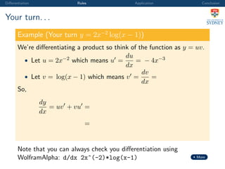 Diﬀerentiation Rules Application Conclusion
Your turn. . .
Example (Your turn y = 2x−2
log(x − 1))
We’re diﬀerentiating a product so think of the function as y = uv.
• Let u = 2x−2 which means u =
du
dx
= − 4x−3
• Let v = log(x − 1) which means v =
dv
dx
=
So,
dy
dx
= uv + vu =
=
Note that you can always check you diﬀerentiation using
WolframAlpha: d/dx 2x^(-2)*log(x-1) More
 