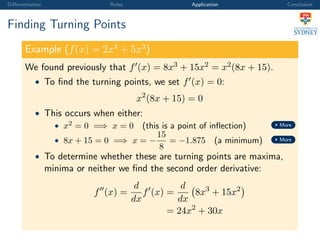 Diﬀerentiation Rules Application Conclusion
Finding Turning Points
Example (f(x) = 2x4
+ 5x3
)
We found previously that f (x) = 8x3 + 15x2 = x2(8x + 15).
• To ﬁnd the turning points, we set f (x) = 0:
x2
(8x + 15) = 0
• This occurs when either:
• x2
= 0 =⇒ x = 0 (this is a point of inﬂection) More
• 8x + 15 = 0 =⇒ x = −
15
8
= −1.875 (a minimum) More
• To determine whether these are turning points are maxima,
minima or neither we ﬁnd the second order derivative:
f (x) =
d
dx
f (x) =
d
dx
8x3
+ 15x2
= 24x2
+ 30x
 