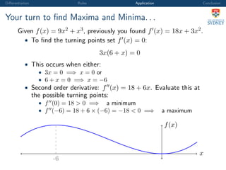 Diﬀerentiation Rules Application Conclusion
Your turn to ﬁnd Maxima and Minima. . .
Given f(x) = 9x2 + x3, previously you found f (x) = 18x + 3x2.
• To ﬁnd the turning points set f (x) = 0:
3x(6 + x) = 0
• This occurs when either:
• 3x = 0 =⇒ x = 0 or
• 6 + x = 0 =⇒ x = −6
• Second order derivative: f (x) = 18 + 6x. Evaluate this at
the possible turning points:
• f (0) = 18 > 0 =⇒ a minimum
• f (−6) = 18 + 6 × (−6) = −18 < 0 =⇒ a maximum
x
f(x)
-6
 
