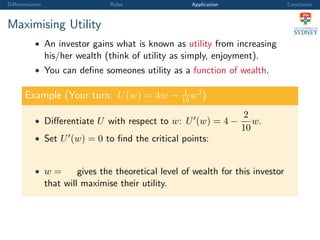 Diﬀerentiation Rules Application Conclusion
Maximising Utility
• An investor gains what is known as utility from increasing
his/her wealth (think of utility as simply, enjoyment).
• You can deﬁne someones utility as a function of wealth.
Example (Your turn: U(w) = 4w − 1
10
w2
)
• Diﬀerentiate U with respect to w: U (w) = 4 −
2
10
w.
• Set U (w) = 0 to ﬁnd the critical points:
• w = gives the theoretical level of wealth for this investor
that will maximise their utility.
 