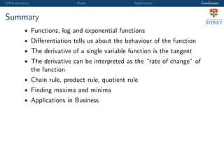 Diﬀerentiation Rules Application Conclusion
Summary
• Functions, log and exponential functions
• Diﬀerentiation tells us about the behaviour of the function
• The derivative of a single variable function is the tangent
• The derivative can be interpreted as the “rate of change” of
the function
• Chain rule, product rule, quotient rule
• Finding maxima and minima
• Applications in Business
 