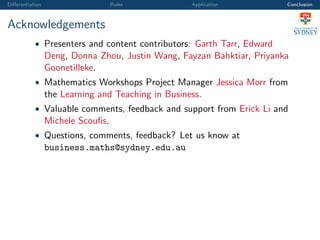 Diﬀerentiation Rules Application Conclusion
Acknowledgements
• Presenters and content contributors: Garth Tarr, Edward
Deng, Donna Zhou, Justin Wang, Fayzan Bahktiar, Priyanka
Goonetilleke.
• Mathematics Workshops Project Manager Jessica Morr from
the Learning and Teaching in Business.
• Valuable comments, feedback and support from Erick Li and
Michele Scouﬁs.
• Questions, comments, feedback? Let us know at
business.maths@sydney.edu.au
 