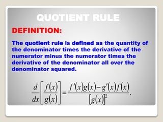 QUOTIENT RULE
DEFINITION:
The quotient rule is defined as the quantity of
the denominator times the derivative of the
numerator minus the numerator times the
derivative of the denominator all over the
denominator squared.
? ?
? ?
? ? ? ? ? ? ? ?
? ?? ?
.2
xg
xfxgxgxf
xg
xf
dx
d ???
??
?
?
?
?
?