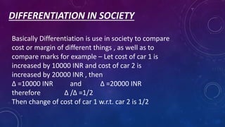 DIFFERENTIATION IN SOCIETY
Basically Differentiation is use in society to compare
cost or margin of different things , as well as to
compare marks for example – Let cost of car 1 is
increased by 10000 INR and cost of car 2 is
increased by 20000 INR , then
Δ =10000 INR and Δ =20000 INR
therefore Δ /Δ =1/2
Then change of cost of car 1 w.r.t. car 2 is 1/2
 