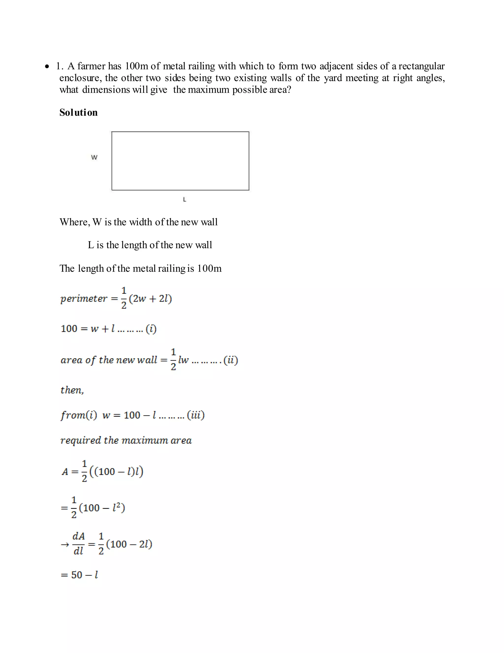  1. A farmer has 100m of metal railing with which to form two adjacent sides of a rectangular
enclosure, the other two sides being two existing walls of the yard meeting at right angles,
what dimensions will give the maximum possible area?
Solution
Where, W is the width of the new wall
L is the length of the new wall
The length of the metal railingis 100m
 