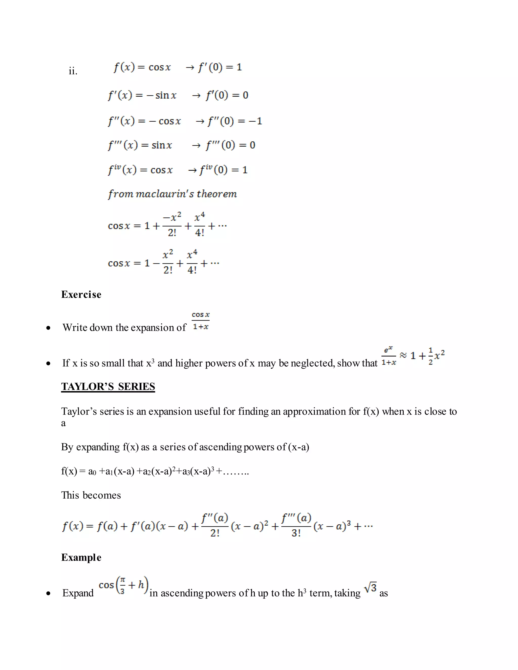 ii.
Exercise
 Write down the expansion of
 If x is so small that x3 and higher powers of x may be neglected, show that
TAYLOR’S SERIES
Taylor’s series is an expansion useful for finding an approximation for f(x) when x is close to
a
By expanding f(x) as a series of ascendingpowers of (x-a)
f(x) = a0 +a1(x-a) +a2(x-a)2+a3(x-a)3 +……..
This becomes
Example
 Expand in ascendingpowers of h up to the h3 term, taking as
 