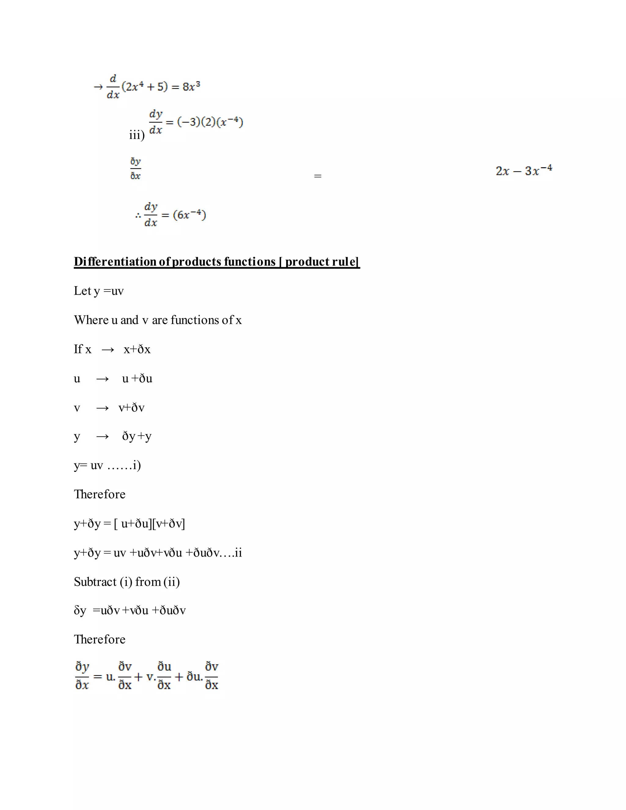 iii)
=
Differentiationofproducts functions [ product rule]
Let y =uv
Where u and v are functions of x
If x → x+ðx
u → u +ðu
v → v+ðv
y → ðy+y
y= uv ……i)
Therefore
y+ðy = [ u+ðu][v+ðv]
y+ðy = uv +uðv+vðu +ðuðv….ii
Subtract (i) from (ii)
δy =uðv+vðu +ðuðv
Therefore
 