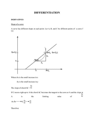 DIFFERENTIATION
DERIVATIVES
Slope of a curve
A curve has different slopes at each point. Let A, B, and C be different points of a curve f
(x)
Where ðxis the small increase inx
ðy is the small increase iny
The slope of chordAC =
If C moves right up to A the chord AC becomes the tangent to the curve at A and the slope at
A is the limiting value of
Therefore
 