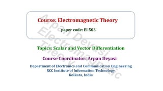 Course: Electromagnetic Theory
paper code: EI 503
Course Coordinator: Arpan Deyasi
Department of Electronics and Communication Engineering
RCC Institute of Information Technology
Kolkata, India
Topics: Scalar and Vector Differentiation
Arpan Deyasi
Electromagnetic
Theory
 