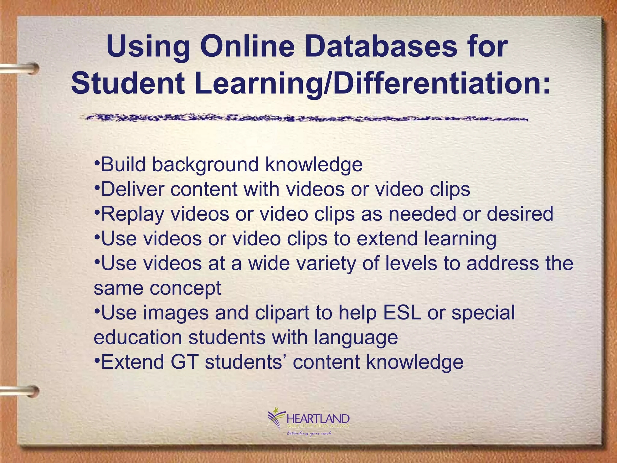Using Online Databases for  Student Learning/Differentiation: Build background knowledge Deliver content with videos or video clips Replay videos or video clips as needed or desired Use videos or video clips to extend learning Use videos at a wide variety of levels to address the same concept Use images and clipart to help ESL or special education students with language Extend GT students’ content knowledge 