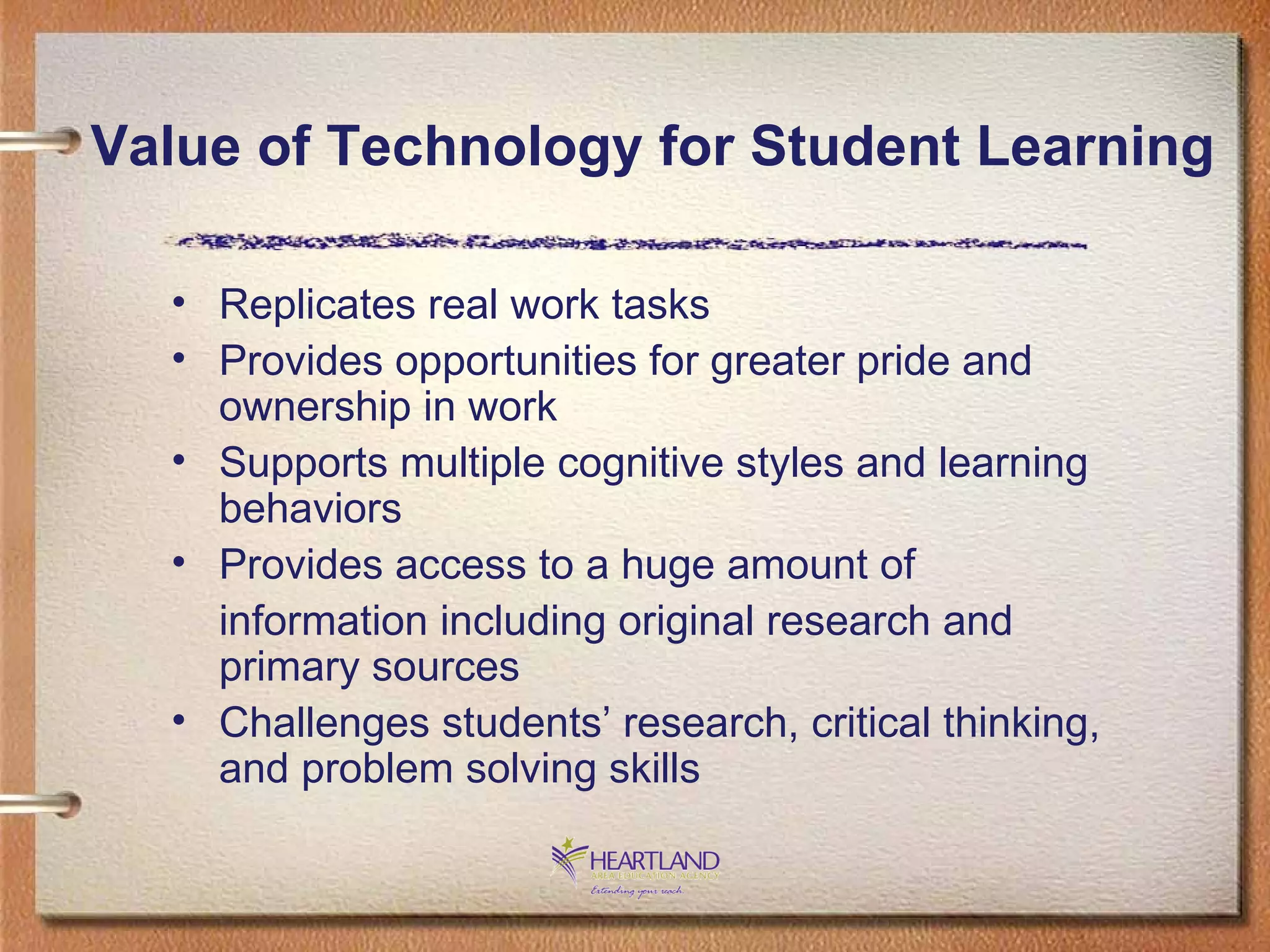 Replicates real work tasks Provides opportunities for greater pride and ownership in work Supports multiple cognitive styles and learning behaviors Provides access to a huge amount of  information including original research and primary sources Challenges students’ research, critical thinking, and problem solving skills Value of Technology for Student Learning 
