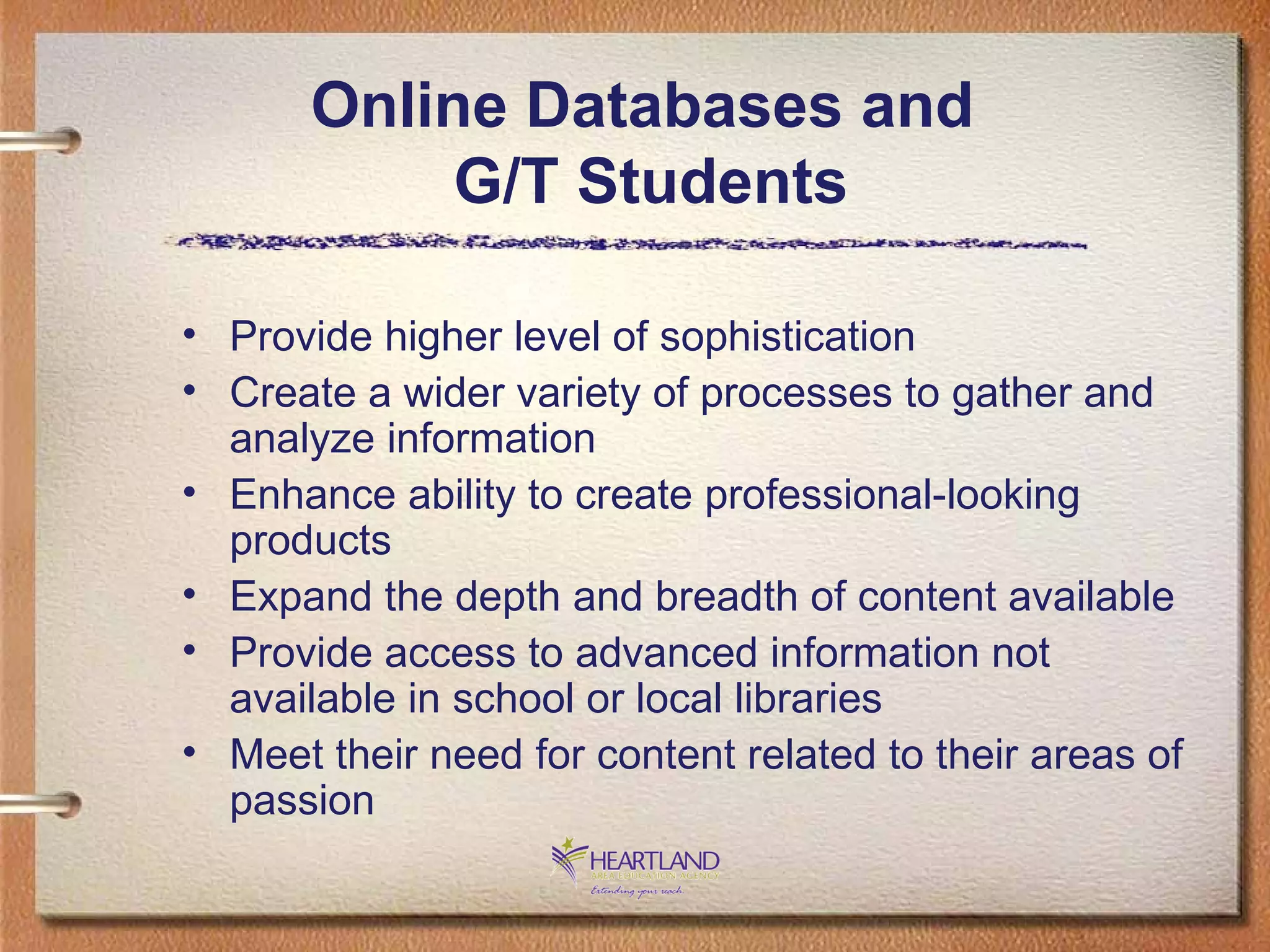 Provide higher level of sophistication  Create a wider variety of processes to gather and analyze information Enhance ability to create professional-looking products Expand the depth and breadth of content available Provide access to advanced information not available in school or local libraries Meet their need for content related to their areas of passion Online Databases and  G/T Students 