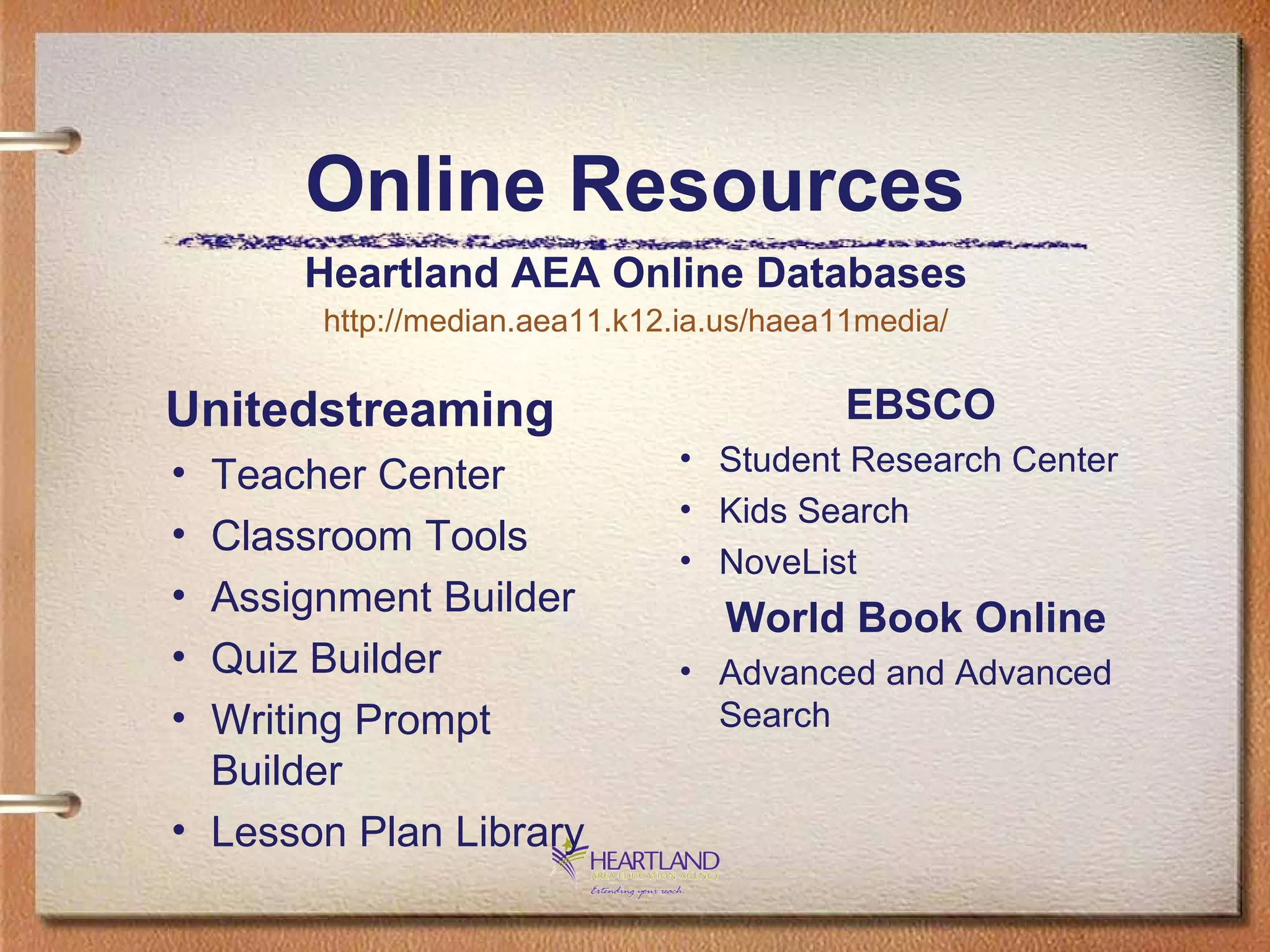 Online Resources Unitedstreaming Teacher Center  Classroom Tools  Assignment Builder  Quiz Builder  Writing Prompt Builder  Lesson Plan Library EBSCO Student Research Center  Kids Search  NoveList World Book Online   Advanced and Advanced Search Heartland AEA Online Databases http://median.aea11.k12.ia.us/haea11media/ 