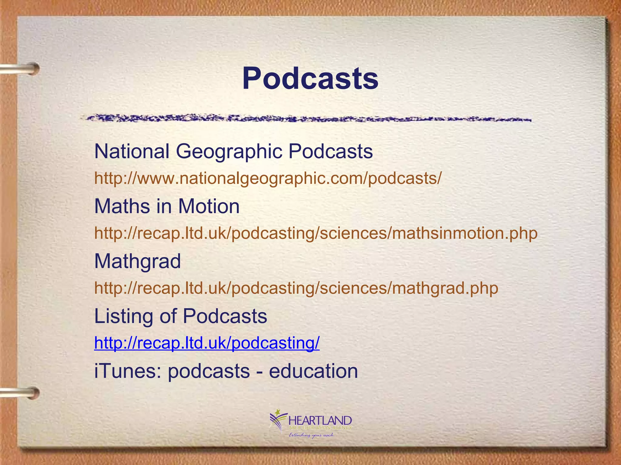 Podcasts National Geographic Podcasts http://www.nationalgeographic.com/podcasts/ Maths in Motion http://recap.ltd.uk/podcasting/sciences/mathsinmotion.php Mathgrad http://recap.ltd.uk/podcasting/sciences/mathgrad.php Listing of Podcasts http://recap.ltd.uk/podcasting/ iTunes: podcasts - education 