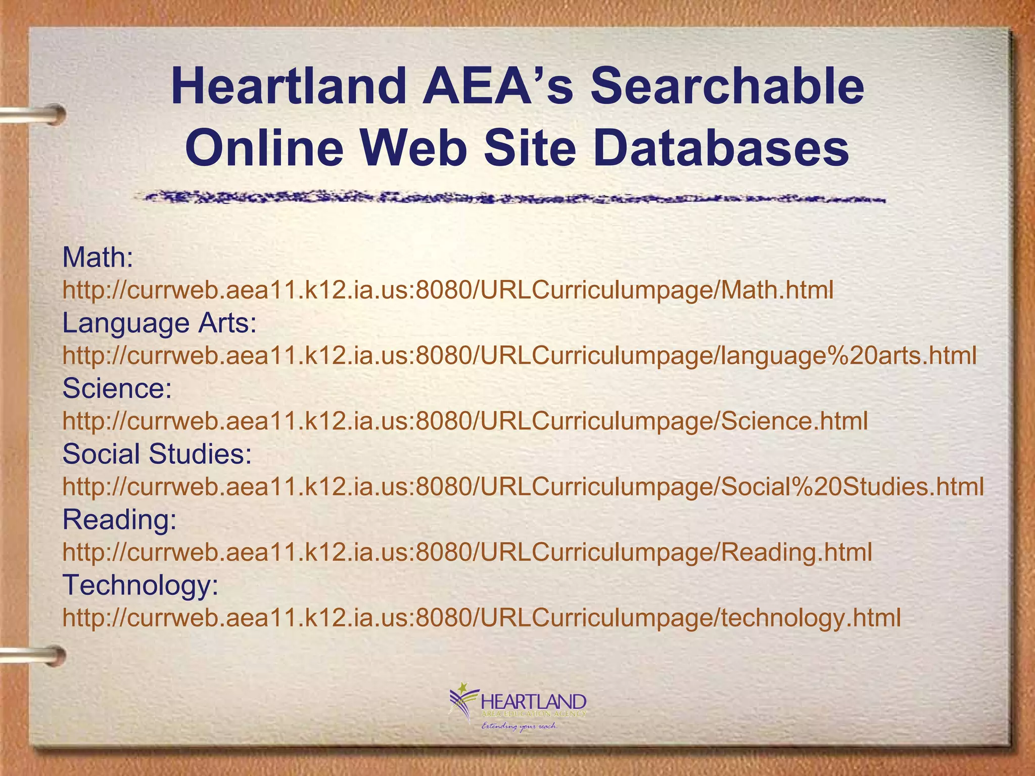 Heartland AEA’s Searchable Online Web Site Databases Math: http://currweb.aea11.k12.ia.us:8080/URLCurriculumpage/Math.html Language Arts: http://currweb.aea11.k12.ia.us:8080/URLCurriculumpage/language%20arts.html Science: http://currweb.aea11.k12.ia.us:8080/URLCurriculumpage/Science.html Social Studies: http://currweb.aea11.k12.ia.us:8080/URLCurriculumpage/Social%20Studies.html Reading: http://currweb.aea11.k12.ia.us:8080/URLCurriculumpage/Reading.html Technology: http://currweb.aea11.k12.ia.us:8080/URLCurriculumpage/technology.html 