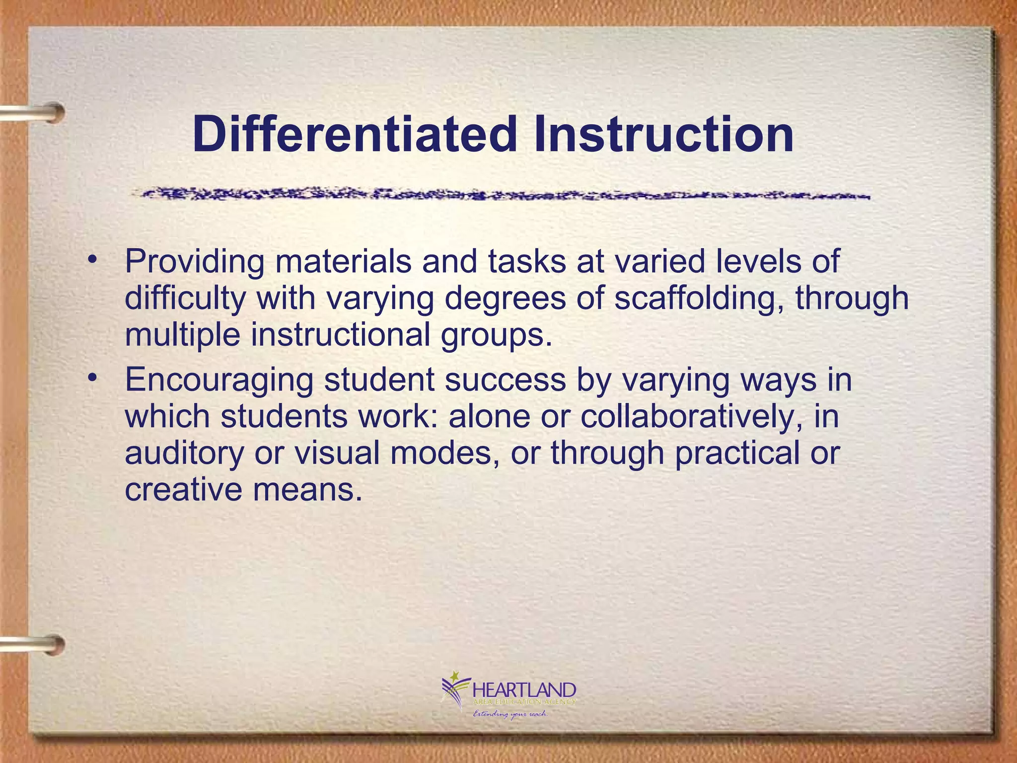 Providing materials and tasks at varied levels of difficulty with varying degrees of scaffolding, through multiple instructional groups. Encouraging student success by varying ways in which students work: alone or collaboratively, in auditory or visual modes, or through practical or creative means. Differentiated Instruction 