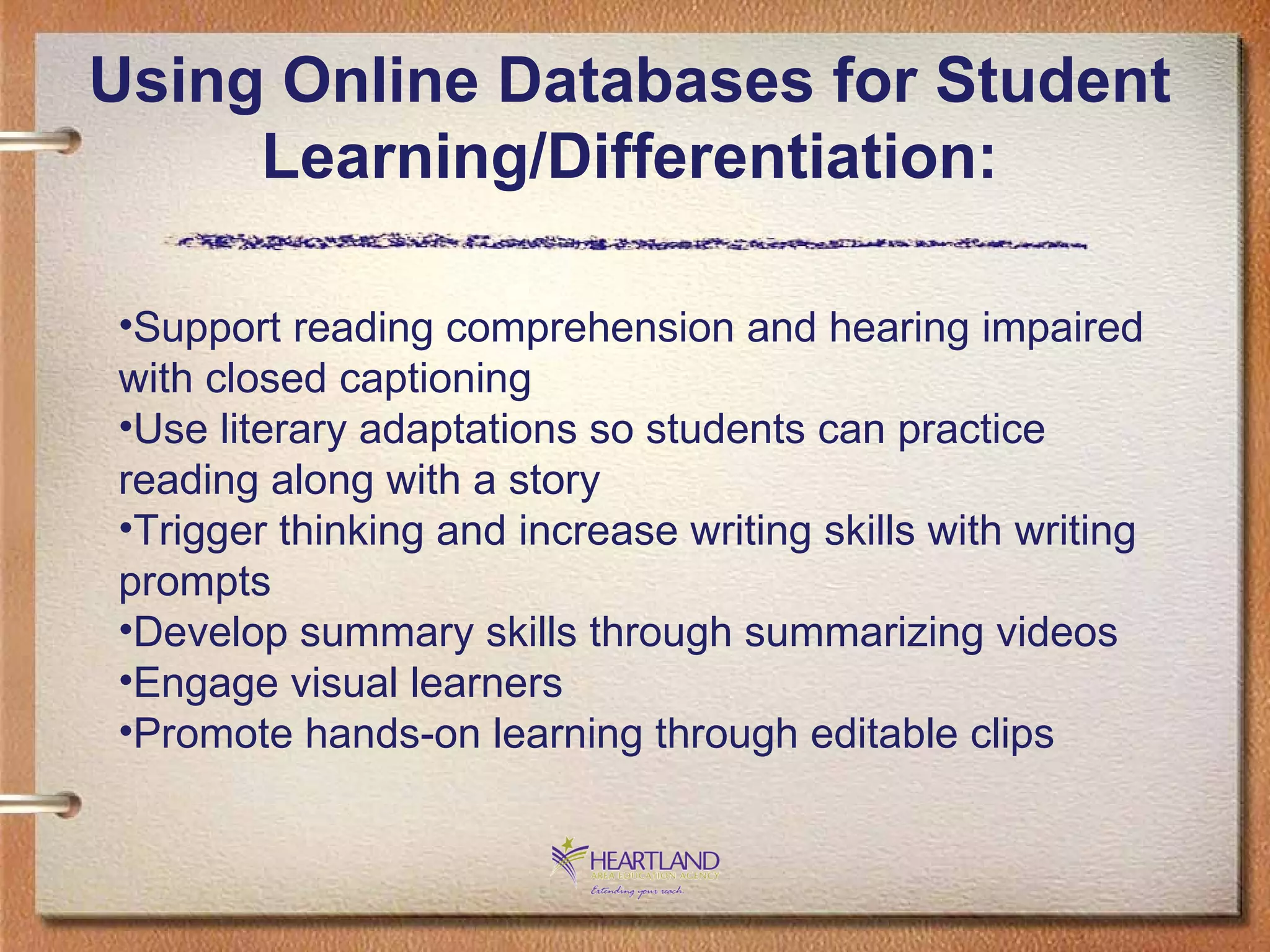Using Online Databases for Student Learning/Differentiation: Support reading comprehension and hearing impaired with closed captioning Use literary adaptations so students can practice reading along with a story Trigger thinking and increase writing skills with writing prompts Develop summary skills through summarizing videos Engage visual learners Promote hands-on learning through editable clips 