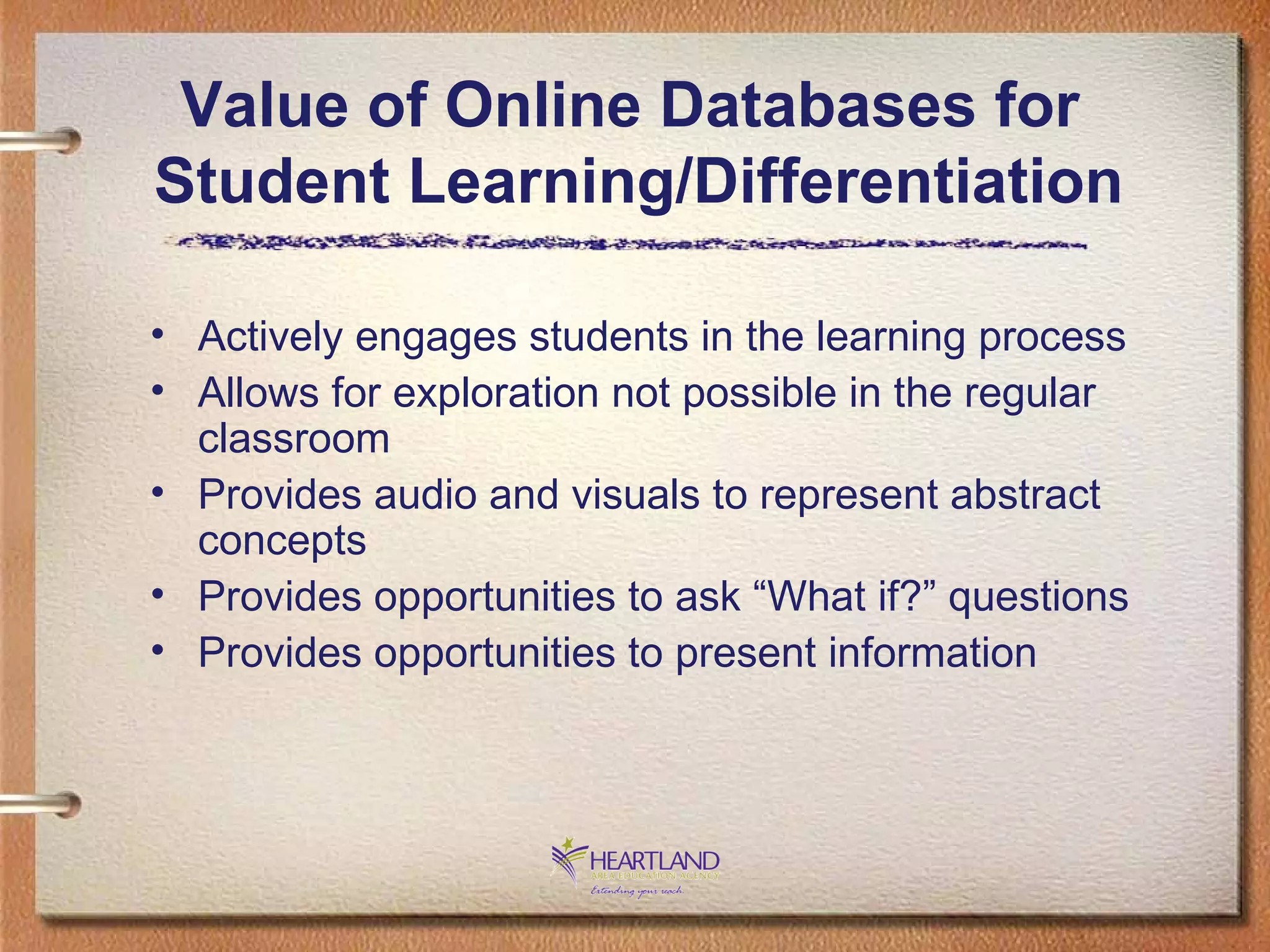Actively engages students in the learning process Allows for exploration not possible in the regular classroom Provides audio and visuals to represent abstract concepts Provides opportunities to ask “What if?” questions Provides opportunities to present information Value of Online Databases for  Student Learning/Differentiation 