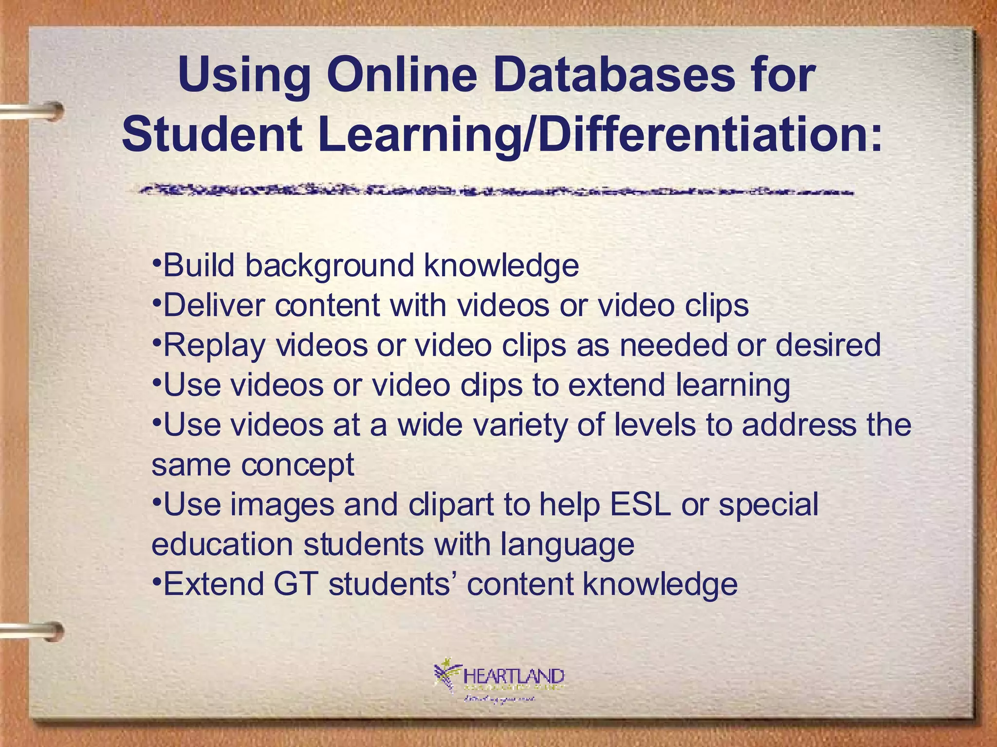 Using Online Databases for  Student Learning/Differentiation: Build background knowledge Deliver content with videos or video clips Replay videos or video clips as needed or desired Use videos or video clips to extend learning Use videos at a wide variety of levels to address the same concept Use images and clipart to help ESL or special education students with language Extend GT students’ content knowledge 