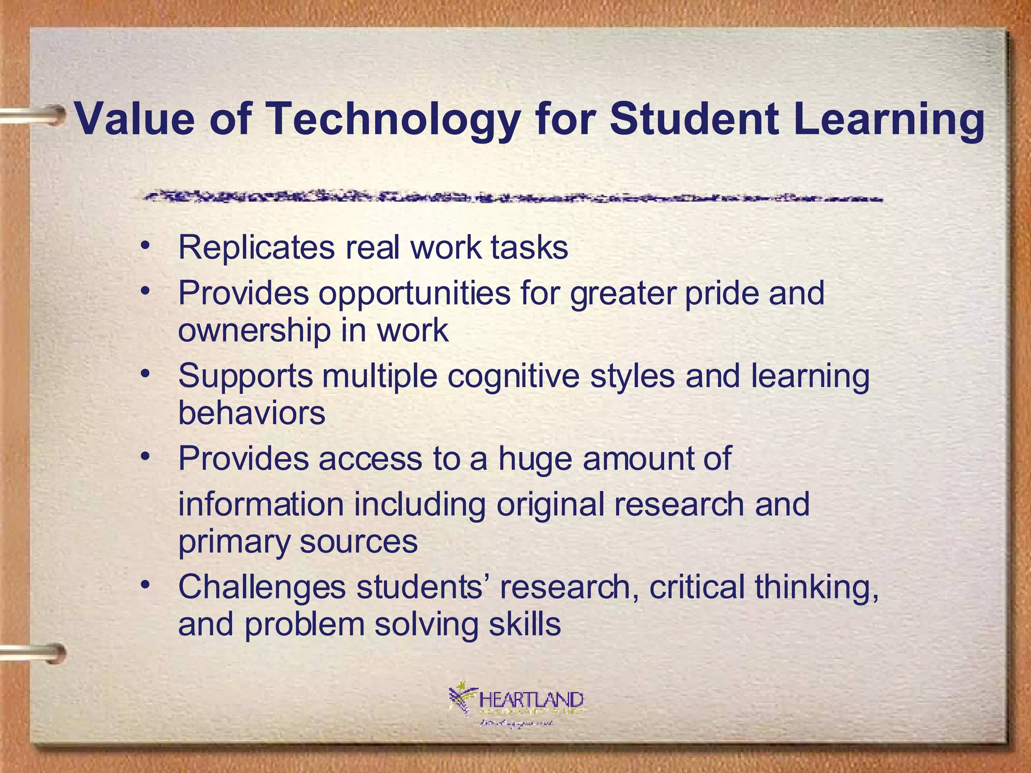 Replicates real work tasks Provides opportunities for greater pride and ownership in work Supports multiple cognitive styles and learning behaviors Provides access to a huge amount of  information including original research and primary sources Challenges students’ research, critical thinking, and problem solving skills Value of Technology for Student Learning 