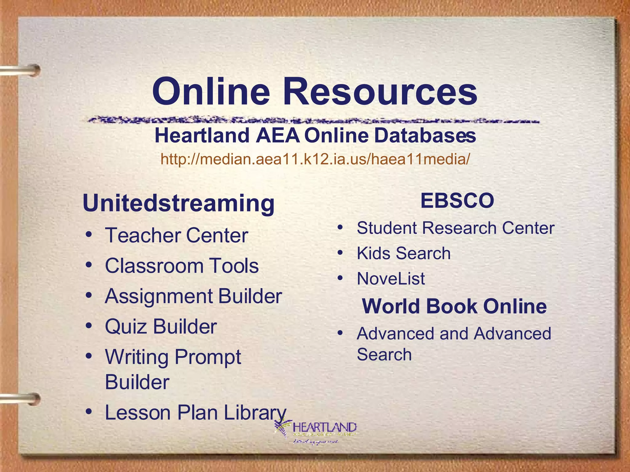 Online Resources Unitedstreaming Teacher Center  Classroom Tools  Assignment Builder  Quiz Builder  Writing Prompt Builder  Lesson Plan Library EBSCO Student Research Center  Kids Search  NoveList World Book Online   Advanced and Advanced Search Heartland AEA Online Databases http://median.aea11.k12.ia.us/haea11media/ 