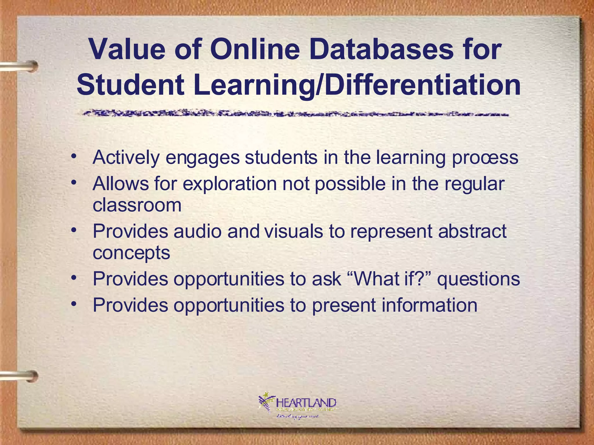 Actively engages students in the learning process Allows for exploration not possible in the regular classroom Provides audio and visuals to represent abstract concepts Provides opportunities to ask “What if?” questions Provides opportunities to present information Value of Online Databases for  Student Learning/Differentiation 