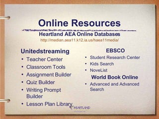 Online Resources Unitedstreaming Teacher Center  Classroom Tools  Assignment Builder  Quiz Builder  Writing Prompt Builder  Lesson Plan Library EBSCO Student Research Center  Kids Search  NoveList World Book Online   Advanced and Advanced Search Heartland AEA Online Databases http://median.aea11.k12.ia.us/haea11media/ 