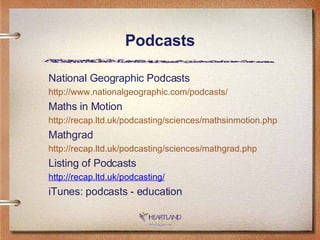 Podcasts National Geographic Podcasts http://www.nationalgeographic.com/podcasts/ Maths in Motion http://recap.ltd.uk/podcasting/sciences/mathsinmotion.php Mathgrad http://recap.ltd.uk/podcasting/sciences/mathgrad.php Listing of Podcasts http://recap.ltd.uk/podcasting/ iTunes: podcasts - education 