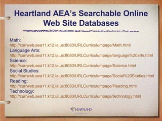 Heartland AEA’s Searchable Online Web Site Databases Math: http://currweb.aea11.k12.ia.us:8080/URLCurriculumpage/Math.html Language Arts: http://currweb.aea11.k12.ia.us:8080/URLCurriculumpage/language%20arts.html Science: http://currweb.aea11.k12.ia.us:8080/URLCurriculumpage/Science.html Social Studies: http://currweb.aea11.k12.ia.us:8080/URLCurriculumpage/Social%20Studies.html Reading: http://currweb.aea11.k12.ia.us:8080/URLCurriculumpage/Reading.html Technology: http://currweb.aea11.k12.ia.us:8080/URLCurriculumpage/technology.html 