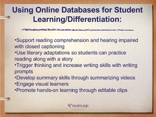 Using Online Databases for Student Learning/Differentiation: Support reading comprehension and hearing impaired with closed captioning Use literary adaptations so students can practice reading along with a story Trigger thinking and increase writing skills with writing prompts Develop summary skills through summarizing videos Engage visual learners Promote hands-on learning through editable clips 