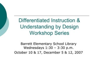 Differentiated Instruction & Understanding by Design Workshop Series Barrett Elementary School Library Wednesdays 1:30 – 3:30 p.m. October 10 & 17, December 5 & 12, 2007 