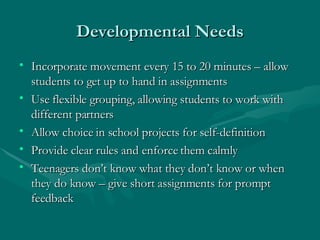 Developmental Needs Incorporate movement every 15 to 20 minutes – allow students to get up to hand in assignments Use flexible grouping, allowing students to work with different partners Allow choice in school projects for self-definition Provide clear rules and enforce them calmly Teenagers don’t know what they don’t know or when they do know – give short assignments for prompt feedback 