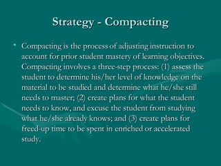 Strategy - Compacting Compacting is the process of adjusting instruction to account for prior student mastery of learning objectives. Compacting involves a three-step process: (1) assess the student to determine his/her level of knowledge on the material to be studied and determine what he/she still needs to master; (2) create plans for what the student needs to know, and excuse the student from studying what he/she already knows; and (3) create plans for freed-up time to be spent in enriched or accelerated study.  