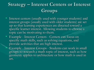 Strategy – Interest Centers or Interest Groups Interest centers (usually used with younger students) and interest groups (usually used with older students) are set up so that learning experiences are directed toward a specific learner interest. Allowing students to choose a topic can be motivating to them. Example - Interest Centers - Centers can focus on specific math skills, such as solving equations, and provide activities that are high interest.  Example - Interest Groups - Students can work in small groups to research a math topic of interest, such as how geometry applies to architecture or how math is used in art. 