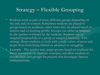 Strategy – Flexible Grouping Students work as part of many different groups depending on the task and/or content. Sometimes students are placed in groups based on readiness, other times they are placed based on interest and/or learning profile. Groups can either be assigned by the teacher or chosen by the students. Students can be assigned purposefully to a group or assigned randomly. This strategy allows students to work with a wide variety of peers and keeps them from being labeled as advanced or struggling.  Example - The teacher may assign groups based on readiness for direct instruction on algebraic concepts, and allow students to choose their own groups for projects that investigate famous mathematicians.  