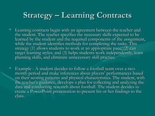 Strategy – Learning Contracts Learning contracts begin with an agreement between the teacher and the student. The teacher specifies the necessary skills expected to be learned by the student and the required components of the assignment, while the student identifies methods for completing the tasks. This strategy (1) allows students to work at an appropriate pace; (2) can target learning styles; and (3) helps students work independently, learn planning skills, and eliminate unnecessary skill practice. Example - A student decides to follow a football team over a two-month period and make inferences about players’ performances based on their scoring patterns and physical characteristics. The student, with the teacher’s guidance, develops a plan for collecting and analyzing the data and conducting research about football. The student decides to create a PowerPoint presentation to present his or her findings to the class. 