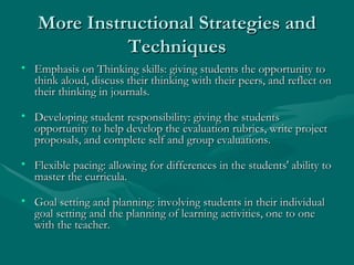 More Instructional Strategies and Techniques Emphasis on Thinking skills: giving students the opportunity to think aloud, discuss their thinking with their peers, and reflect on their thinking in journals. Developing student responsibility: giving the students opportunity to help develop the evaluation rubrics, write project proposals, and complete self and group evaluations. Flexible pacing: allowing for differences in the students' ability to master the curricula. Goal setting and planning: involving students in their individual goal setting and the planning of learning activities, one to one with the teacher. 