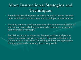 More Instructional Strategies and Techniques Interdisciplinary/integrated curricula around a theme: thematic units, which make connections across multiple curricular areas. Learning centers: are classroom areas that contain a collection of activities or materials designed to teach, reinforce, or extend a particular skill or concept. Portfolios: provide a means for helping teachers and parents reflect on student growth over time. These are collections of student work are excellent for helping children set appropriate learning goals and evaluating their own growth. 
