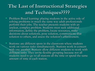 The Last of Instructional Strategies and Techniques???? Problem-Based learning: placing students in the active role of solving problems in much the same way adult professionals perform their jobs. The teacher presents students with an unclear, complex problem. Students must seek additional information, define the problem, locate resources, make decisions about solutions, pose solution, communicate that solution to others, and assess the solution's effectiveness. Stations: are different spots in the classroom where students work on various tasks simultaneously. Stations work in concert with one another. Stations allow different students to work with different tasks. They invite flexible grouping because not all students need to go to all stations all the time or spend the same amount of time in each station. 