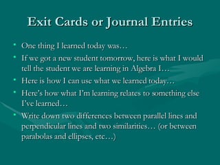 Exit Cards or Journal Entries One thing I learned today was… If we got a new student tomorrow, here is what I would tell the student we are learning in Algebra I… Here is how I can use what we learned today… Here’s how what I’m learning relates to something else I’ve learned… Write down two differences between parallel lines and perpendicular lines and two similarities… (or between parabolas and ellipses, etc…) 