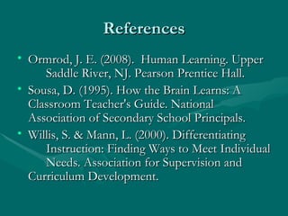 References Ormrod, J. E. (2008).  Human Learning. Upper  Saddle River, NJ. Pearson Prentice Hall. Sousa, D. (1995). How the Brain Learns: A  Classroom Teacher's Guide. National  Association of Secondary School Principals.  Willis, S. & Mann, L. (2000). Differentiating  Instruction: Finding Ways to Meet Individual  Needs. Association for Supervision and  Curriculum Development. 